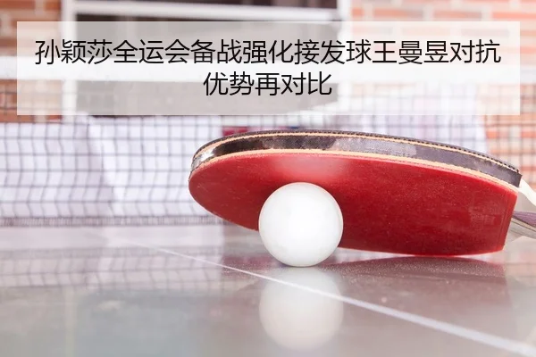 孙颖莎全运会备战强化接发球王曼昱对抗优势再对比
