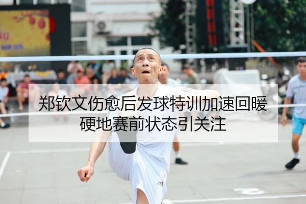 郑钦文伤愈后发球特训加速回暖 硬地赛前状态引关注