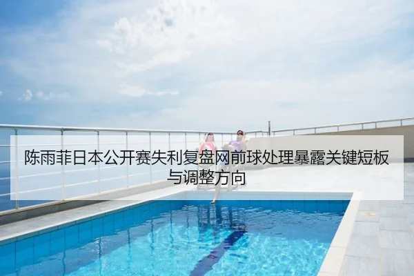 陈雨菲日本公开赛失利复盘网前球处理暴露关键短板与调整方向