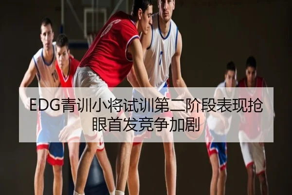 EDG青训小将试训第二阶段表现抢眼首发竞争加剧
